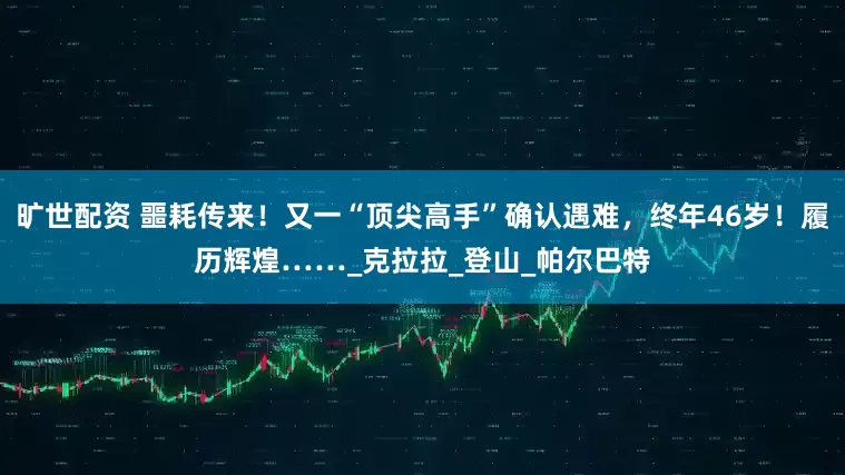 旷世配资 噩耗传来！又一“顶尖高手”确认遇难，终年46岁！履历辉煌……_克拉拉_登山_帕尔巴特