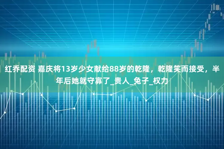 红乔配资 嘉庆将13岁少女献给88岁的乾隆，乾隆笑而接受，半年后她就守寡了_贵人_兔子_权力
