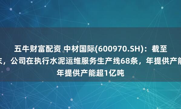 五牛财富配资 中材国际(600970.SH)：截至2024年末，公司在执行水泥运维服务生产线68条，年提供产能超1亿吨