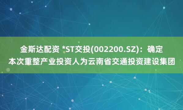 金斯达配资 *ST交投(002200.SZ)：确定本次重整产业投资人为云南省交通投资建设集团