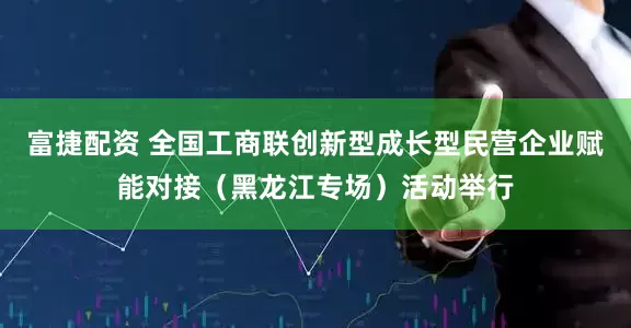富捷配资 全国工商联创新型成长型民营企业赋能对接（黑龙江专场）活动举行