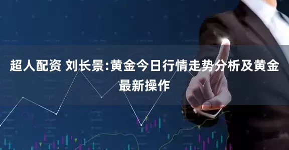 超人配资 刘长景:黄金今日行情走势分析及黄金最新操作