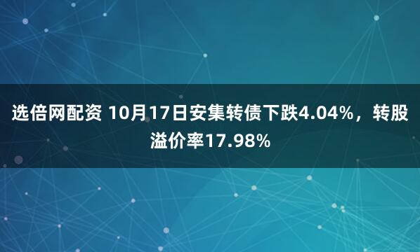 选倍网配资 10月17日安集转债下跌4.04%，转股溢价率17.98%