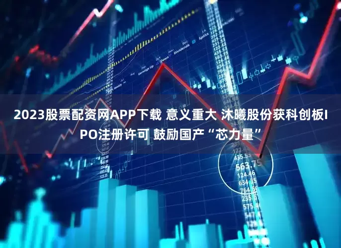 2023股票配资网APP下载 意义重大 沐曦股份获科创板IPO注册许可 鼓励国产“芯力量”
