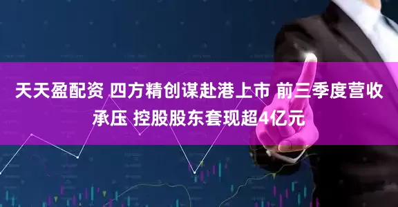天天盈配资 四方精创谋赴港上市 前三季度营收承压 控股股东套现超4亿元