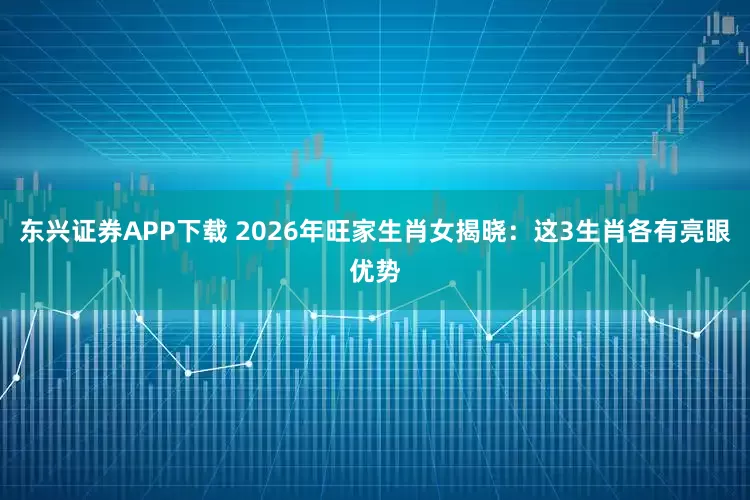 东兴证券APP下载 2026年旺家生肖女揭晓：这3生肖各有亮眼优势