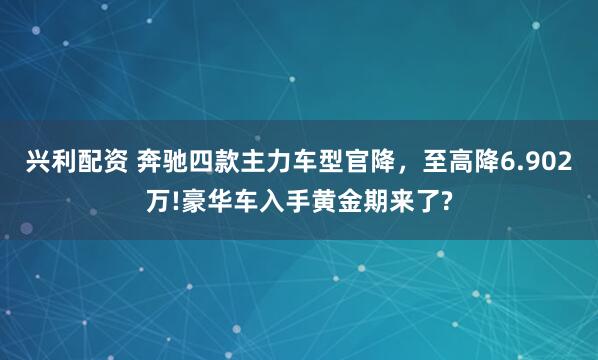 兴利配资 奔驰四款主力车型官降，至高降6.902万!豪华车入手黄金期来了?