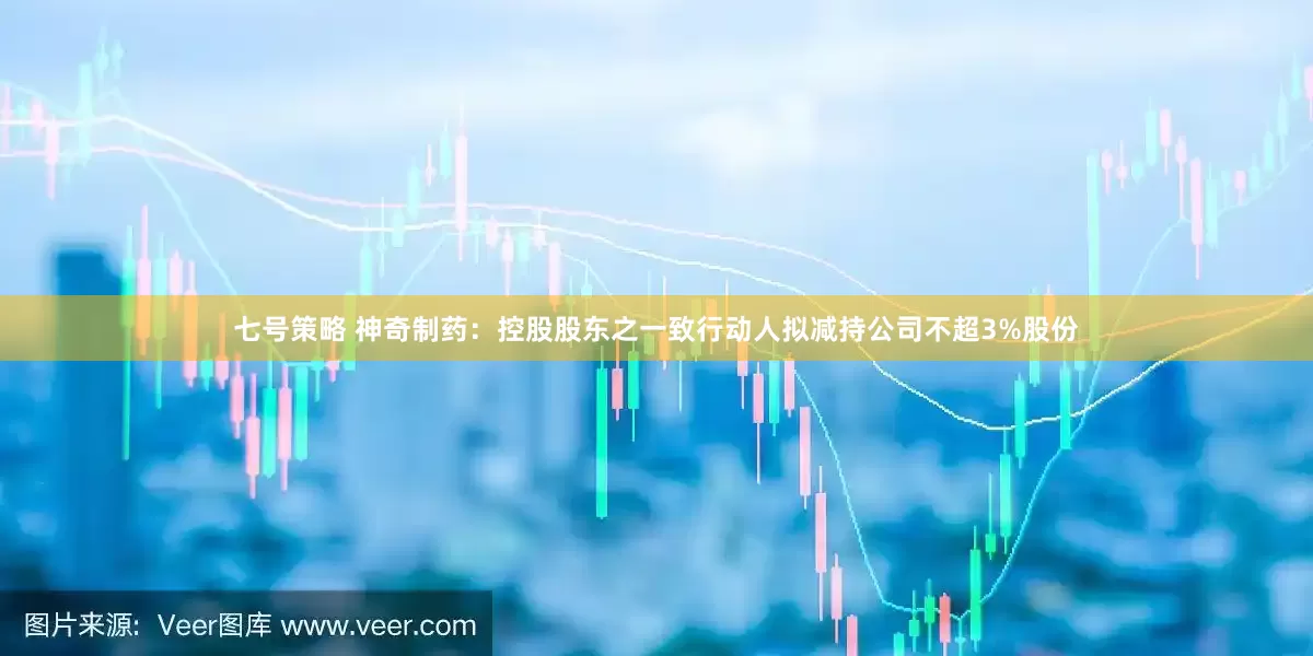 七号策略 神奇制药：控股股东之一致行动人拟减持公司不超3%股份